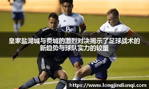 皇家盐湖城与费城的激烈对决揭示了足球战术的新趋势与球队实力的较量